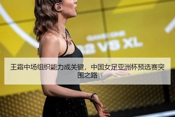 王霜中场组织能力成关键，中国女足亚洲杯预选赛突围之路