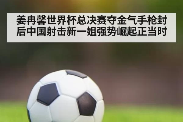 姜冉馨世界杯总决赛夺金气手枪封后中国射击新一姐强势崛起正当时