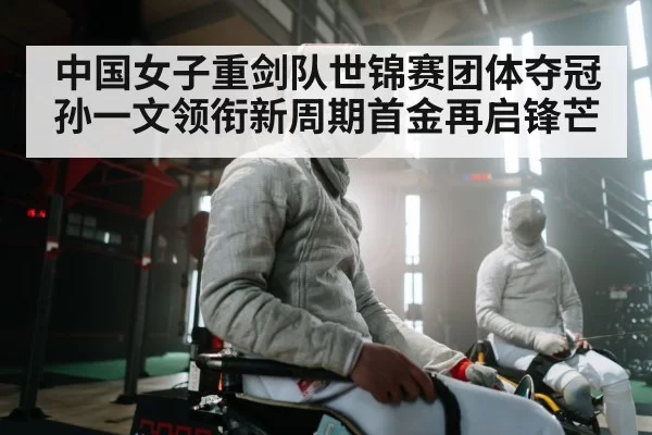 中国女子重剑队世锦赛团体夺冠 孙一文领衔新周期首金再启锋芒